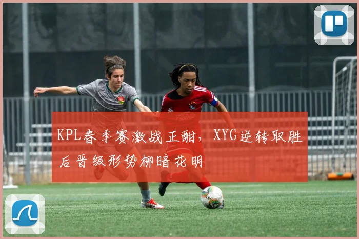 KPL春季赛激战正酣，XYG逆转取胜后晋级形势柳暗花明