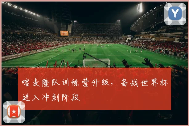 喀麦隆队训练营升级，备战世界杯进入冲刺阶段