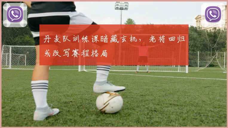 丹麦队训练课暗藏玄机，老将回归或改写赛程格局