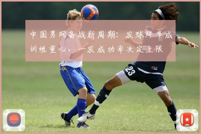 中国男网备战新周期：发球环节成训练重心，一发成功率决定上限