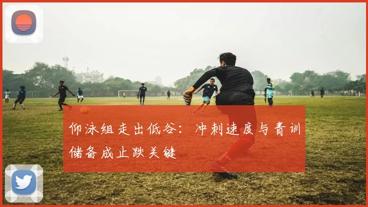 仰泳组走出低谷：冲刺速度与青训储备成止跌关键