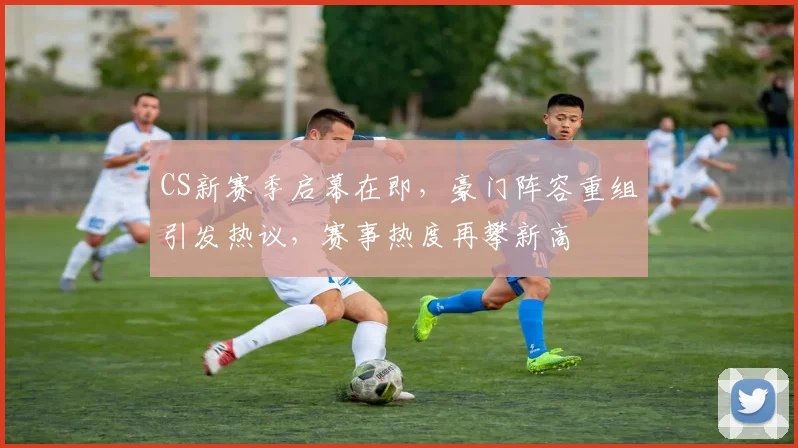 CS新赛季启幕在即，豪门阵容重组引发热议，赛事热度再攀新高