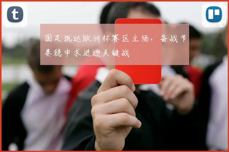 国足抵达欧洲杯赛区主场，备战节奏稳中求进迎关键战