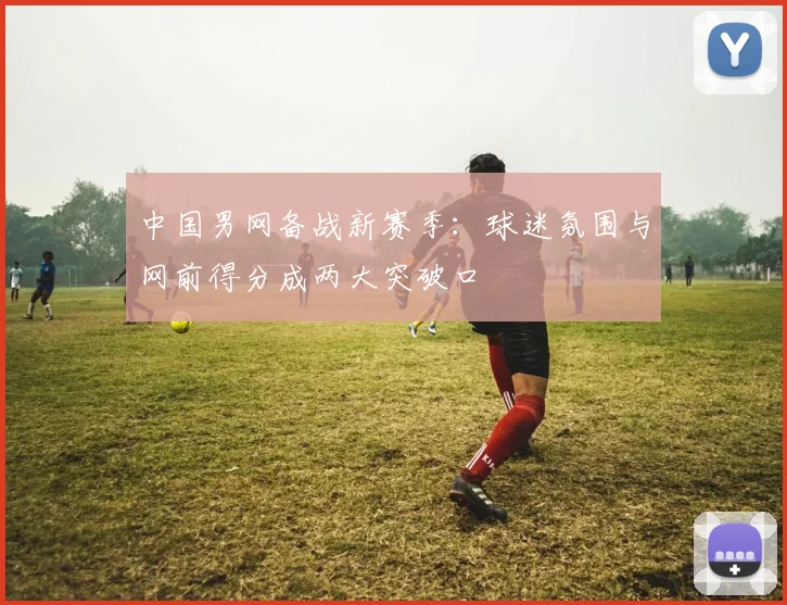 中国男网备战新赛季：球迷氛围与网前得分成两大突破口