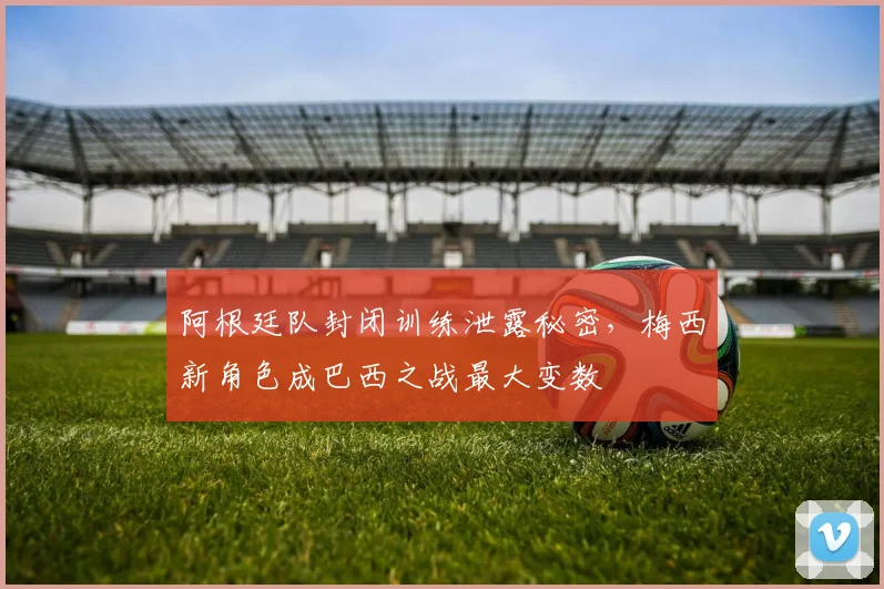 阿根廷队封闭训练泄露秘密，梅西新角色成巴西之战最大变数