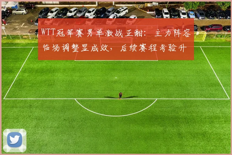 WTT冠军赛男单激战正酣：主力阵容临场调整显成效，后续赛程考验升级