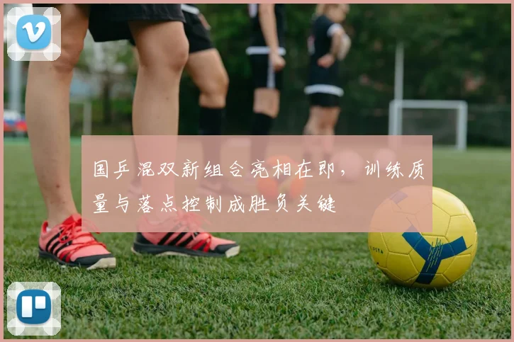国乒混双新组合亮相在即，训练质量与落点控制成胜负关键