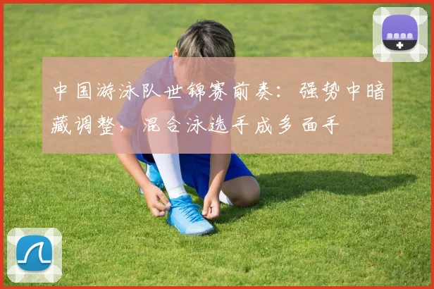 中国游泳队世锦赛前奏：强势中暗藏调整，混合泳选手成多面手