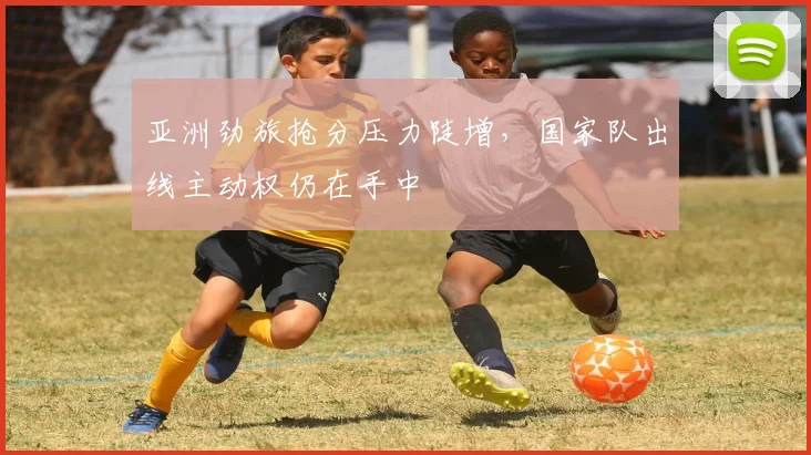 亚洲劲旅抢分压力陡增，国家队出线主动权仍在手中