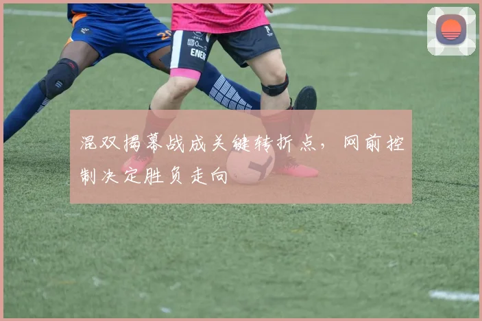 混双揭幕战成关键转折点，网前控制决定胜负走向