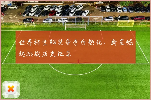 世界杯金靴奖争夺白热化，新星崛起挑战历史纪录