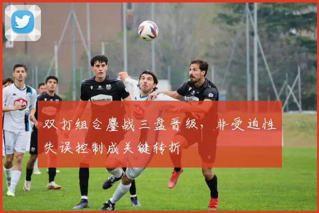 双打组合鏖战三盘晋级，非受迫性失误控制成关键转折