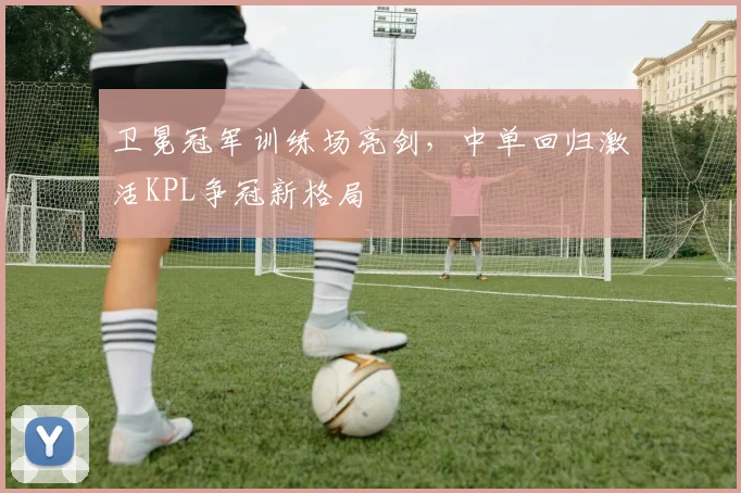 卫冕冠军训练场亮剑，中单回归激活KPL争冠新格局