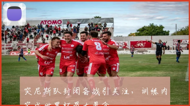 突尼斯队封闭备战引关注，训练内容成世界杯最大悬念
