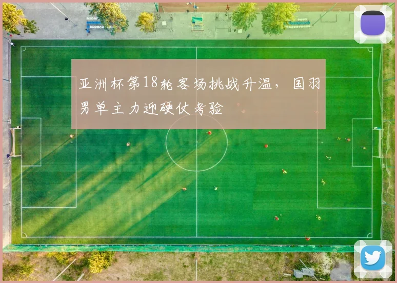 亚洲杯第18轮客场挑战升温，国羽男单主力迎硬仗考验