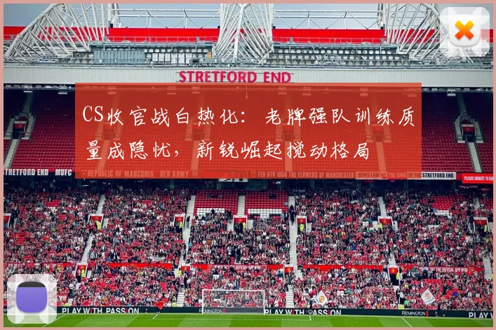 CS收官战白热化：老牌强队训练质量成隐忧，新锐崛起搅动格局