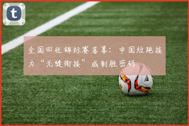 全国田径锦标赛落幕：中国短跑接力“无缝衔接”成制胜密码