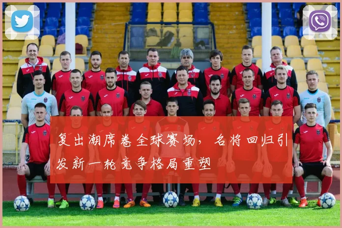 复出潮席卷全球赛场，名将回归引发新一轮竞争格局重塑