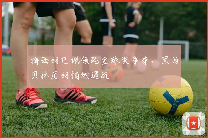 梅西姆巴佩领跑金球奖争夺，黑马贝林厄姆悄然逼近