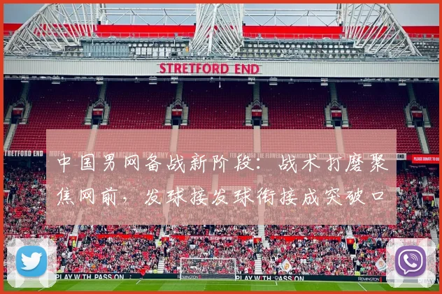 中国男网备战新阶段：战术打磨聚焦网前，发球接发球衔接成突破口