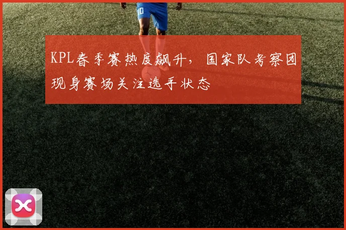 KPL春季赛热度飙升，国家队考察团现身赛场关注选手状态