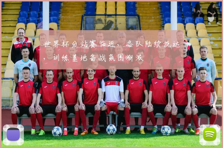 世界杯分站赛临近，各队陆续抵达，训练基地备战氛围渐浓