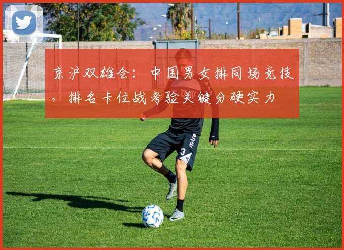 京沪双雄会：中国男女排同场竞技，排名卡位战考验关键分硬实力