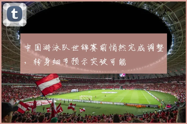 中国游泳队世锦赛前悄然完成调整，转身细节预示突破可能