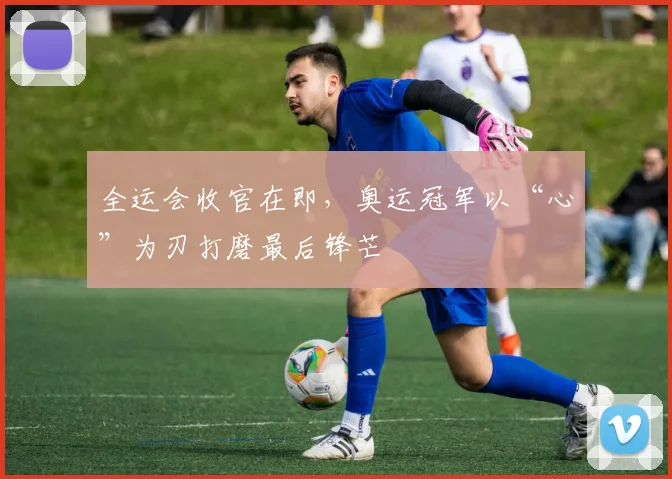 全运会收官在即，奥运冠军以“心”为刃打磨最后锋芒