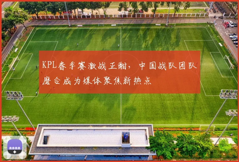 KPL春季赛激战正酣，中国战队团队磨合成为媒体聚焦新热点