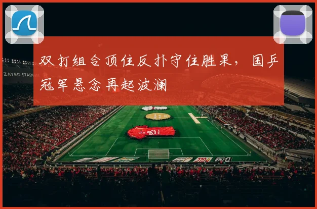 双打组合顶住反扑守住胜果，国乒冠军悬念再起波澜