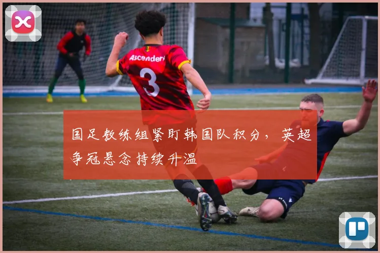 国足教练组紧盯韩国队积分，英超争冠悬念持续升温