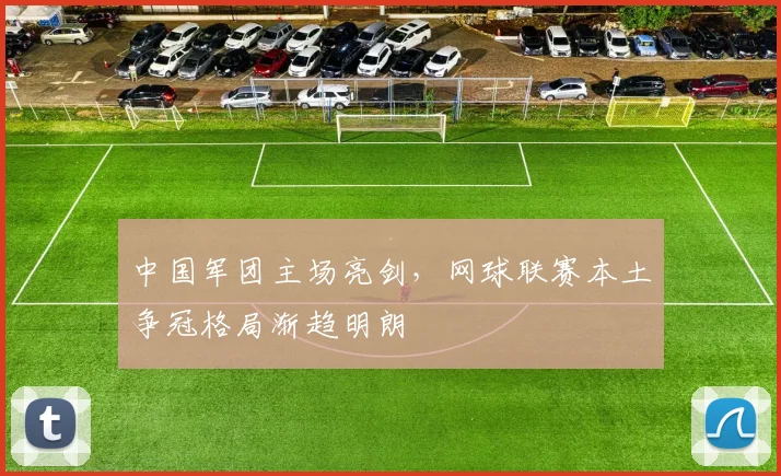 中国军团主场亮剑，网球联赛本土争冠格局渐趋明朗
