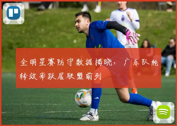 全明星赛防守数据揭晓，广东队轮转效率跃居联盟前列