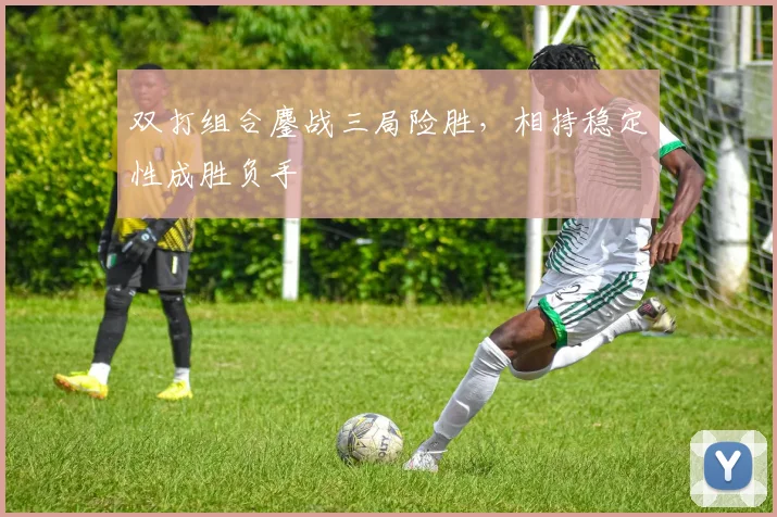双打组合鏖战三局险胜，相持稳定性成胜负手