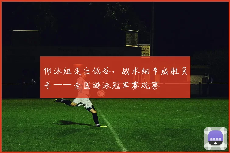 仰泳组走出低谷，战术细节成胜负手——全国游泳冠军赛观察