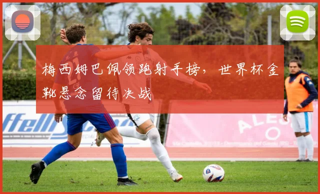 梅西姆巴佩领跑射手榜，世界杯金靴悬念留待决战