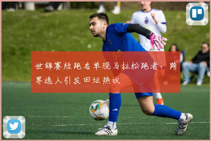 世锦赛短跑名单现马拉松跑者，跨界选人引发田坛热议