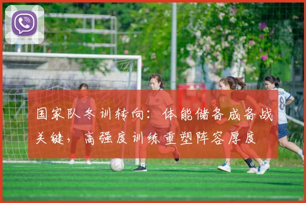 国家队冬训转向：体能储备成备战关键，高强度训练重塑阵容厚度