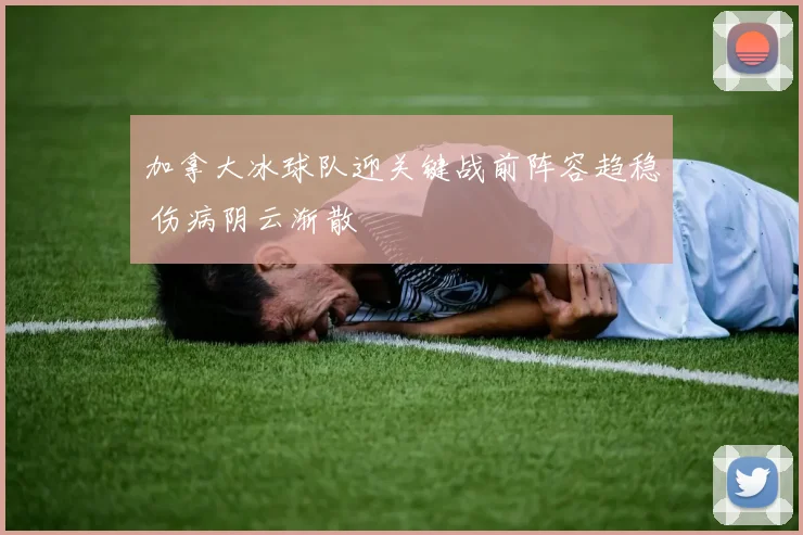 加拿大冰球队迎关键战前阵容趋稳 伤病阴云渐散