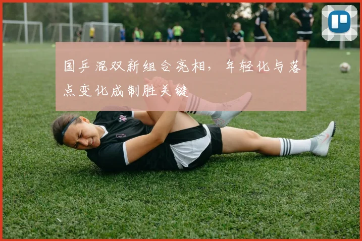 国乒混双新组合亮相，年轻化与落点变化成制胜关键