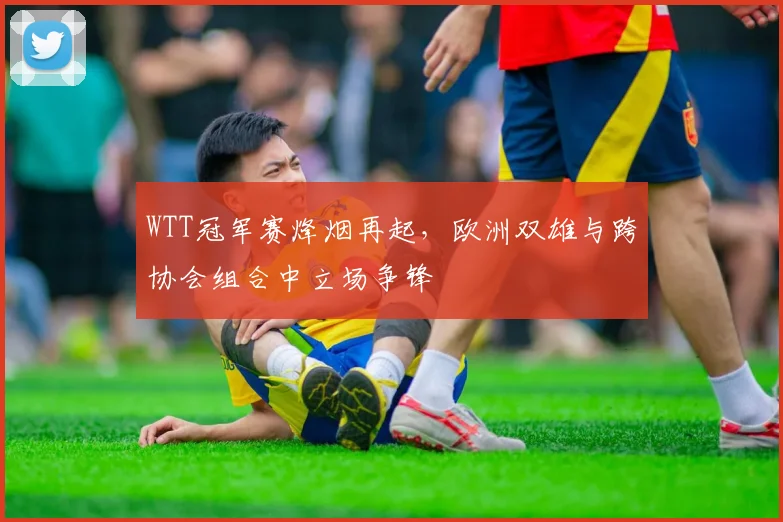 WTT冠军赛烽烟再起，欧洲双雄与跨协会组合中立场争锋