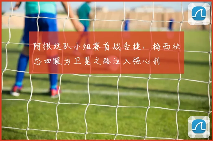 阿根廷队小组赛首战告捷，梅西状态回暖为卫冕之路注入强心剂