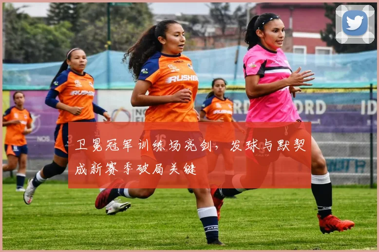 卫冕冠军训练场亮剑，发球与默契成新赛季破局关键