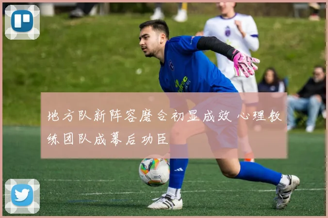 地方队新阵容磨合初显成效 心理教练团队成幕后功臣
