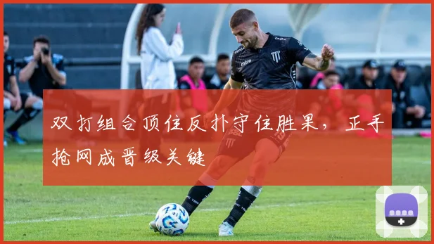 双打组合顶住反扑守住胜果，正手抢网成晋级关键