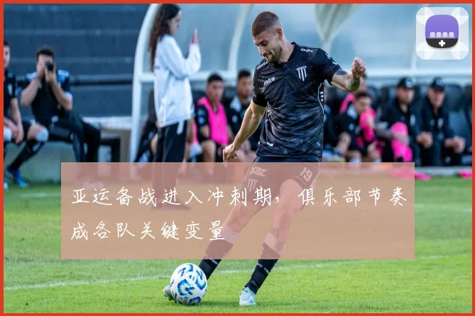 亚运备战进入冲刺期，俱乐部节奏成各队关键变量