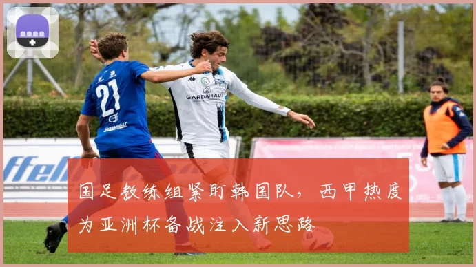 国足教练组紧盯韩国队，西甲热度为亚洲杯备战注入新思路