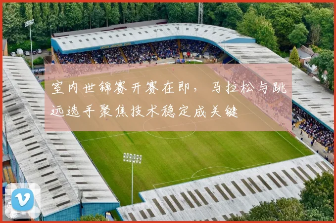 室内世锦赛开赛在即，马拉松与跳远选手聚焦技术稳定成关键