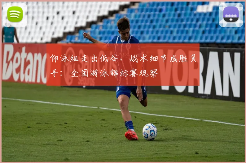 仰泳组走出低谷，战术细节成胜负手：全国游泳锦标赛观察